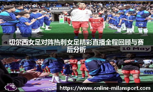 切尔西女足对阵热刺女足精彩直播全程回顾与赛后分析